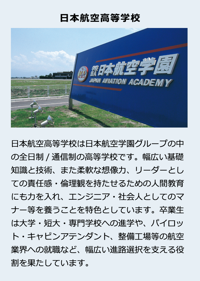 日本航空高等学校は日本航空学園グループの中の全日制/通信制の高等学校です。幅広い基礎知識と技術、また柔軟な想像力、リーダーとしての責任感・倫理観を持たせるための人間教育にも力を入れ、エンジニア・社会人としてのマナー等を養うことを特色としています。卒業生は大学・短大・専門学校への進学や、パイロット・キャビンアテンダント、整備工場等の航空業界への就職など、幅広い進路選択を支える役割を果たしています。